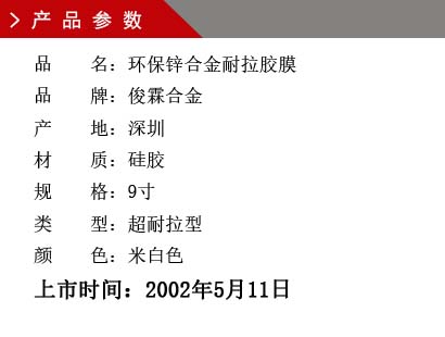 品 名：環(huán)保鋅合金耐拉膠膜 品 牌：俊霖合金 產(chǎn) 地：深圳 材 質(zhì)：硅膠 規(guī) 格：9寸 類 型：超耐拉型 顏 色：米白色上市時(shí)間：2002年5月11日